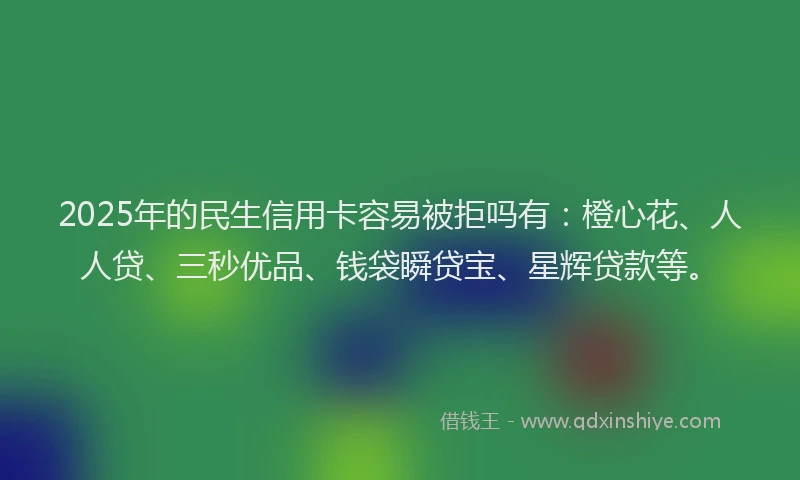 2025年的民生信用卡容易被拒吗有：橙心花、人人贷、三秒优品、钱袋瞬贷宝、星辉贷款等。