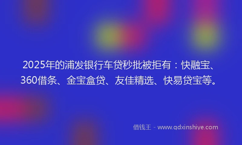2025年的浦发银行车贷秒批被拒有：快融宝、360借条、金宝盒贷、友佳精选、快易贷宝等。