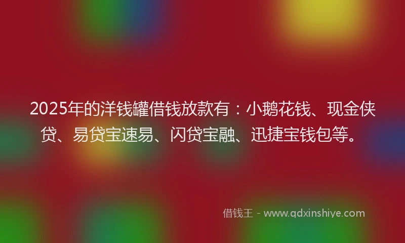 2025年的洋钱罐借钱放款有：小鹅花钱、现金侠贷、易贷宝速易、闪贷宝融、迅捷宝钱包等。
