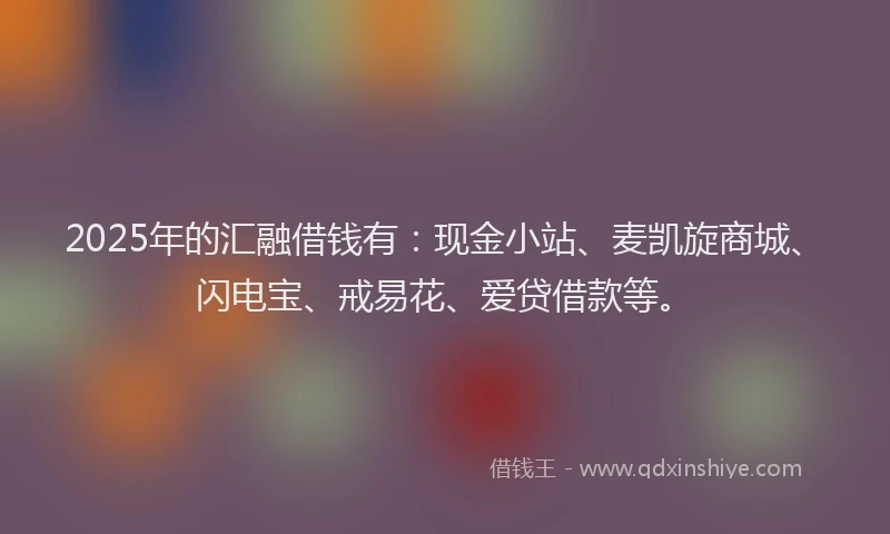 2025年的汇融借钱有：现金小站、麦凯旋商城、闪电宝、戒易花、爱贷借款等。