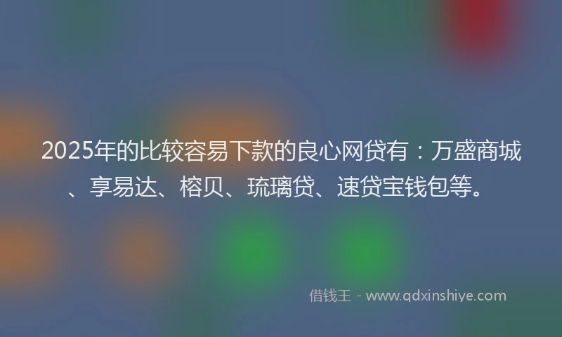 2025年的比较容易下款的良心网贷有：万盛商城、享易达、榕贝、琉璃贷、速贷宝钱包等。