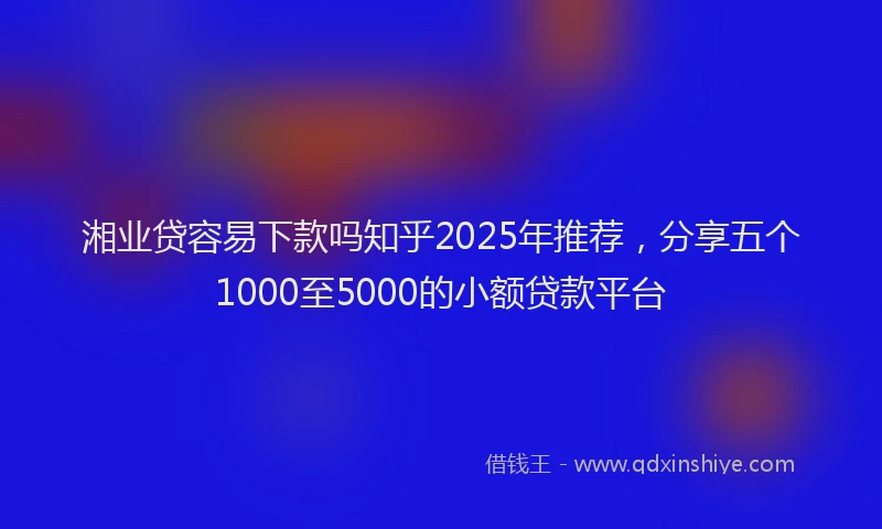 湘业贷容易下款吗知乎2025年推荐，分享五个1000至5000的小额贷款平台