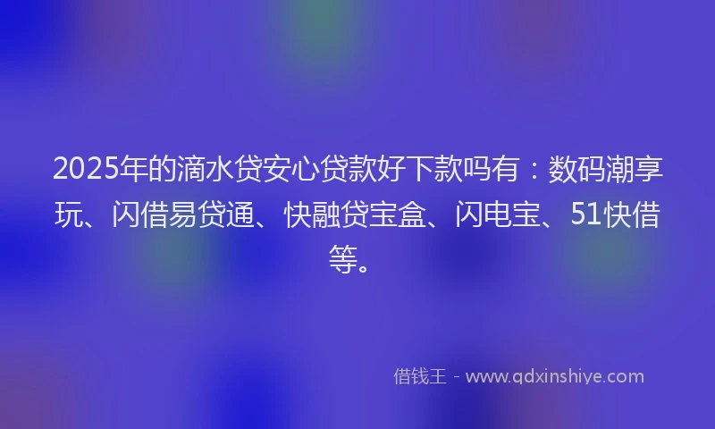 2025年的滴水贷安心贷款好下款吗有：数码潮享玩、闪借易贷通、快融贷宝盒、闪电宝、51快借等。