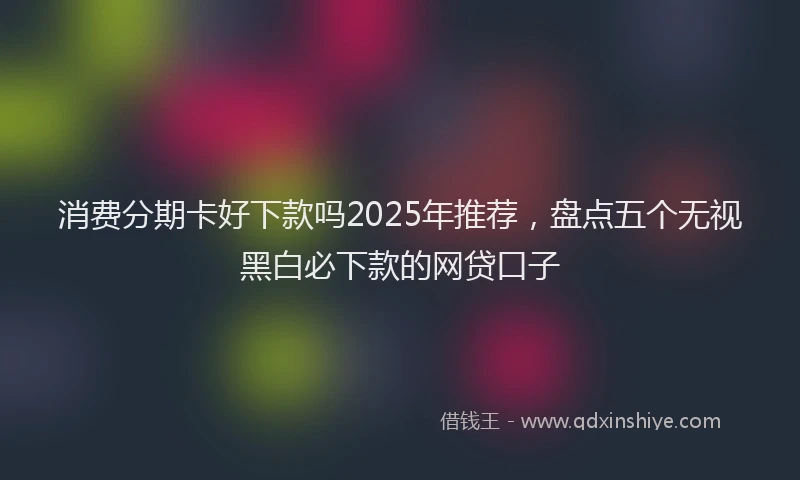 消费分期卡好下款吗2025年推荐，盘点五个无视黑白必下款的网贷口子