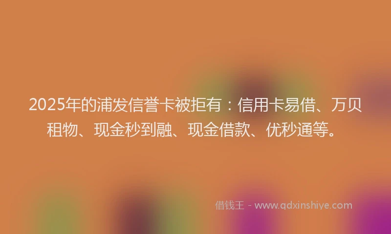 2025年的浦发信誉卡被拒有：信用卡易借、万贝租物、现金秒到融、现金借款、优秒通等。