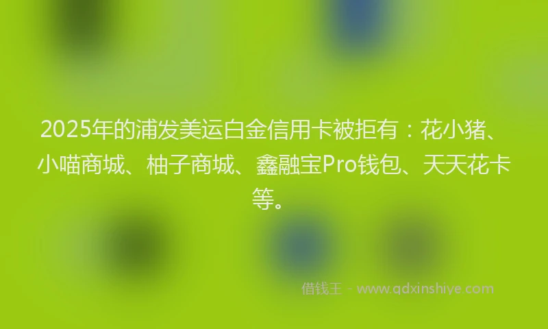 2025年的浦发美运白金信用卡被拒有：花小猪、小喵商城、柚子商城、鑫融宝Pro钱包、天天花卡等。