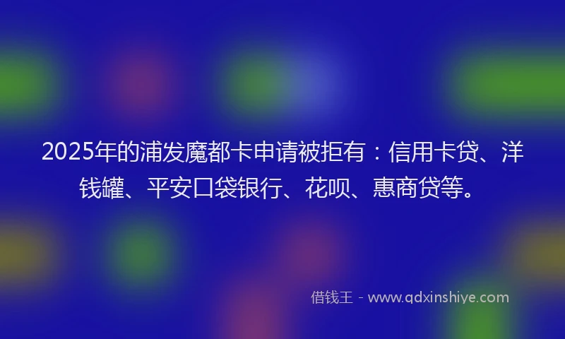 2025年的浦发魔都卡申请被拒有：信用卡贷、洋钱罐、平安口袋银行、花呗、惠商贷等。