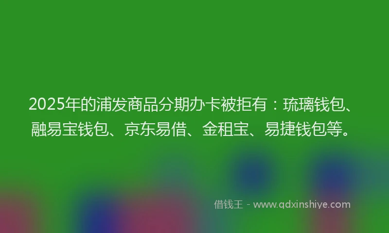 2025年的浦发商品分期办卡被拒有：琉璃钱包、融易宝钱包、京东易借、金租宝、易捷钱包等。