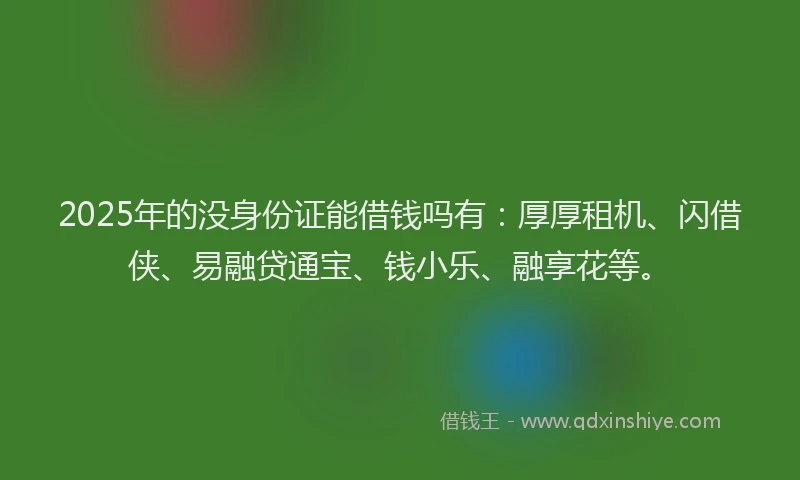 2025年的没身份证能借钱吗有：厚厚租机、闪借侠、易融贷通宝、钱小乐、融享花等。