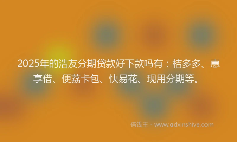 2025年的浩友分期贷款好下款吗有：桔多多、惠享借、便荔卡包、快易花、现用分期等。