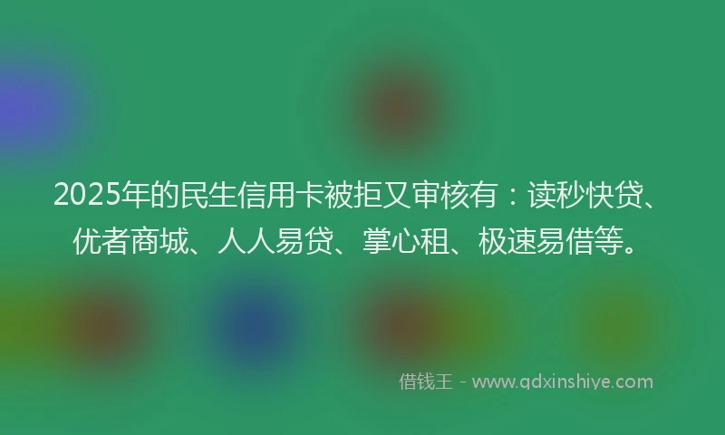 2025年的民生信用卡被拒又审核有：读秒快贷、优者商城、人人易贷、掌心租、极速易借等。