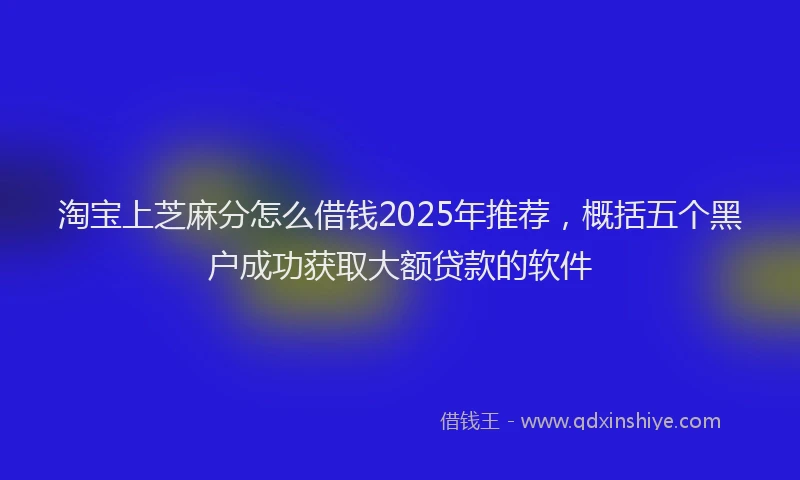 淘宝上芝麻分怎么借钱2025年推荐，概括五个黑户成功获取大额贷款的软件