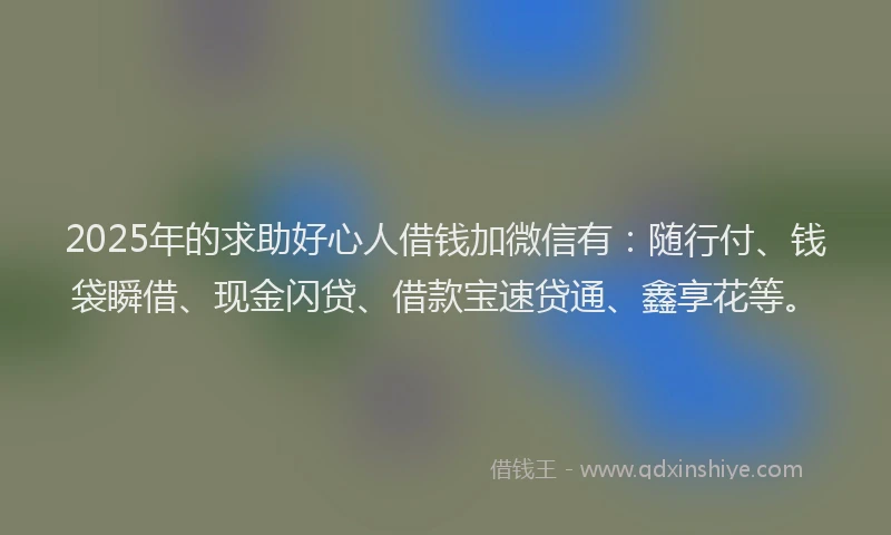 2025年的求助好心人借钱加微信有：随行付、钱袋瞬借、现金闪贷、借款宝速贷通、鑫享花等。