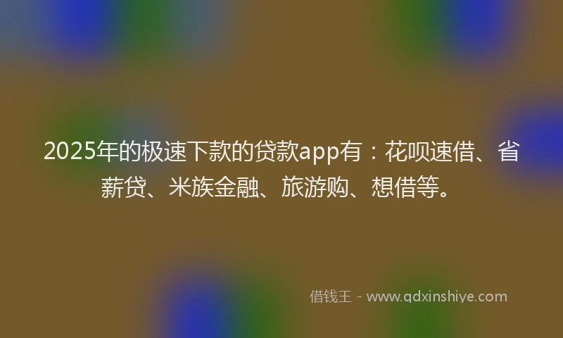 2025年的极速下款的贷款app有：花呗速借、省薪贷、米族金融、旅游购、想借等。