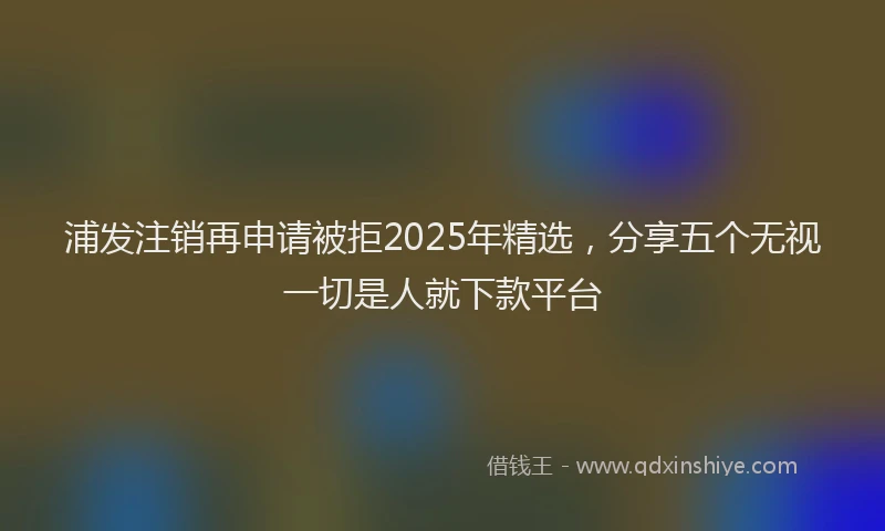 浦发注销再申请被拒2025年精选，分享五个无视一切是人就下款平台