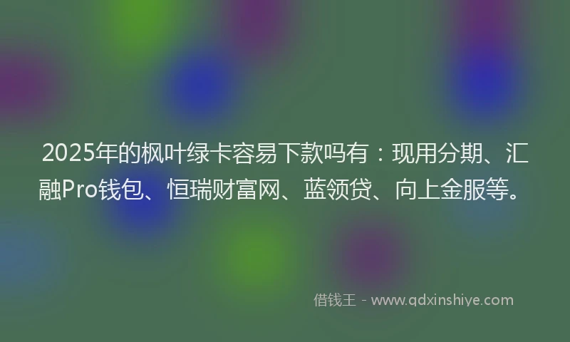 2025年的枫叶绿卡容易下款吗有：现用分期、汇融Pro钱包、恒瑞财富网、蓝领贷、向上金服等。