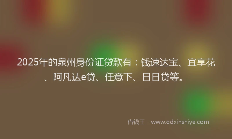2025年的泉州身份证贷款有：钱速达宝、宜享花、阿凡达e贷、任意下、日日贷等。