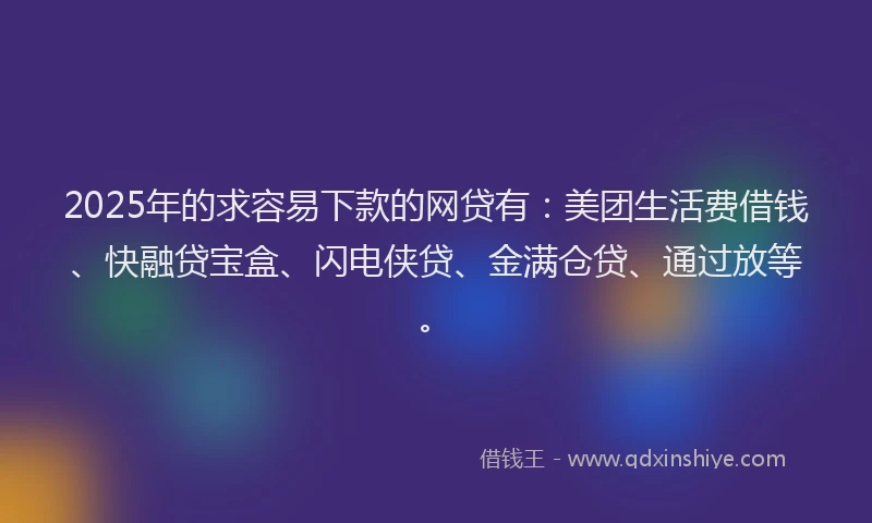 2025年的求容易下款的网贷有：美团生活费借钱、快融贷宝盒、闪电侠贷、金满仓贷、通过放等。