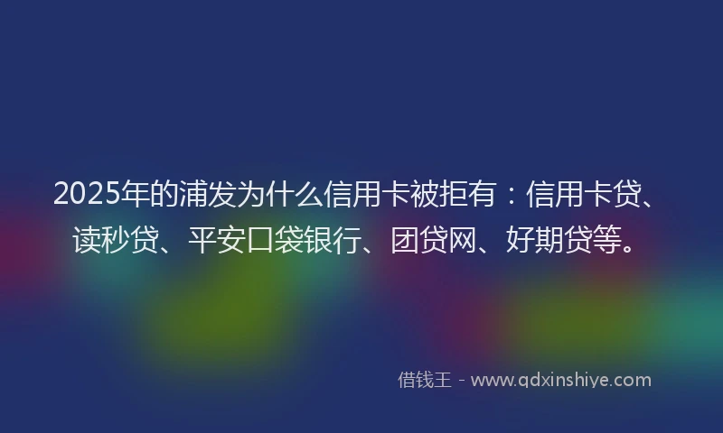 2025年的浦发为什么信用卡被拒有：信用卡贷、读秒贷、平安口袋银行、团贷网、好期贷等。