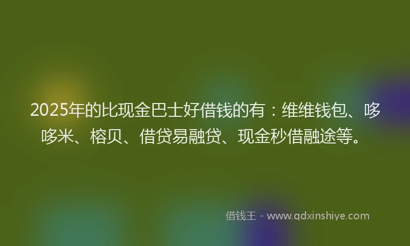 2025年的比现金巴士好借钱的有：维维钱包、哆哆米、榕贝、借贷易融贷、现金秒借融途等。