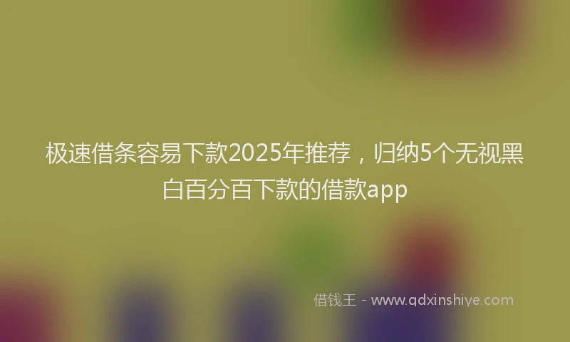 极速借条容易下款2025年推荐，归纳5个无视黑白百分百下款的借款app