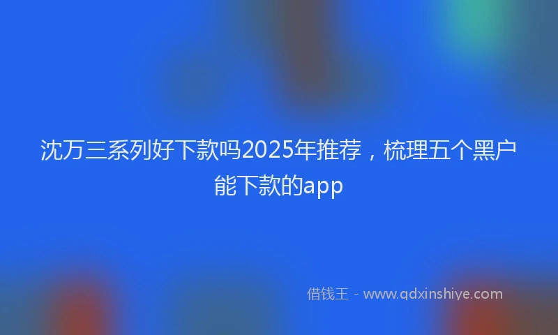 沈万三系列好下款吗2025年推荐，梳理五个黑户能下款的app