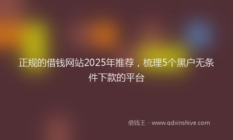 正规的借钱网站2025年推荐，梳理5个黑户无条件下款的平台