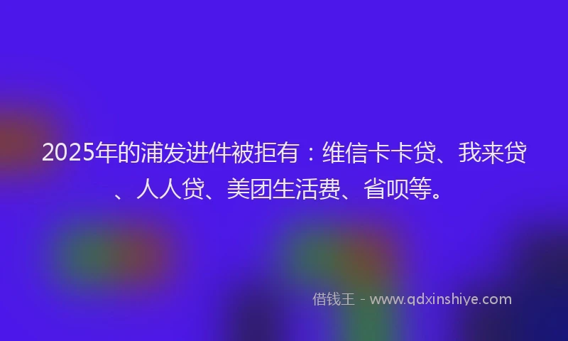 2025年的浦发进件被拒有:维信卡卡贷、我来贷、人人贷、美团生活费、省呗等。