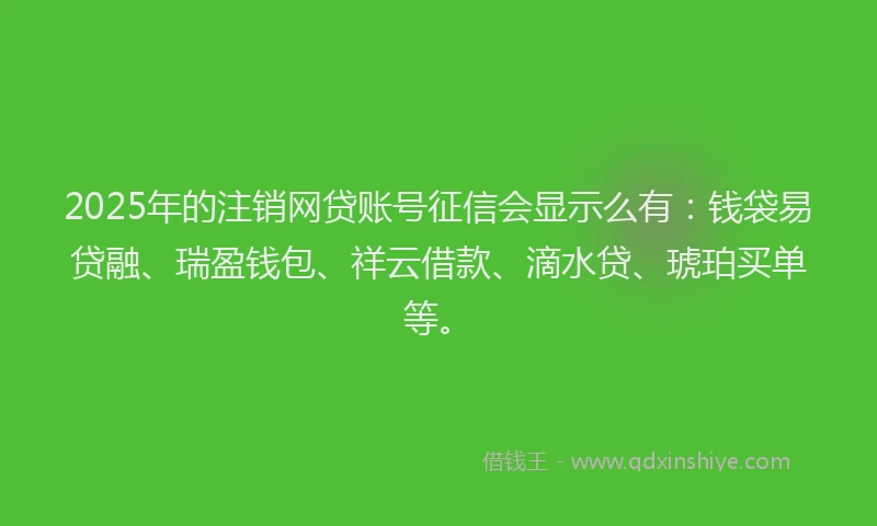 2025年的注销网贷账号征信会显示么有：钱袋易贷融、瑞盈钱包、祥云借款、滴水贷、琥珀买单等。