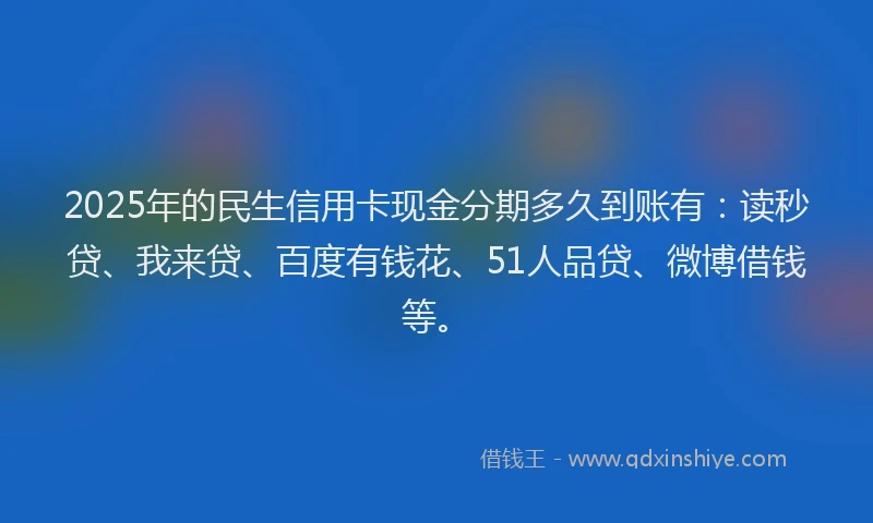 2025年的民生信用卡现金分期多久到账有：读秒贷、我来贷、百度有钱花、51人品贷、微博借钱等。