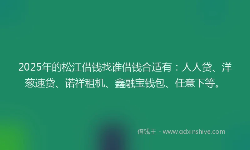 2025年的松江借钱找谁借钱合适有：人人贷、洋葱速贷、诺祥租机、鑫融宝钱包、任意下等。