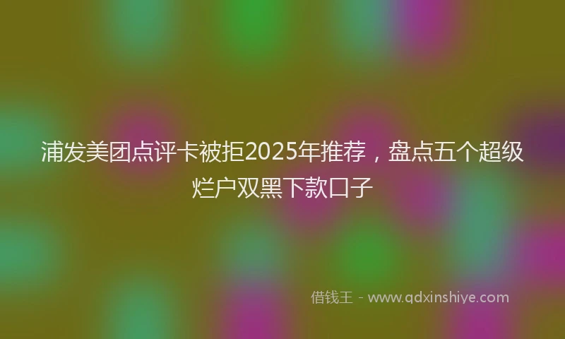 浦发美团点评卡被拒2025年推荐，盘点五个超级烂户双黑下款口子