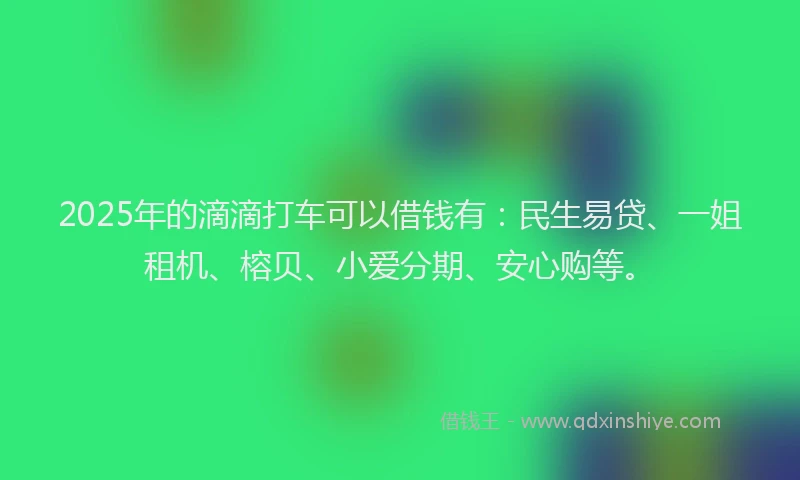 2025年的滴滴打车可以借钱有：民生易贷、一姐租机、榕贝、小爱分期、安心购等。