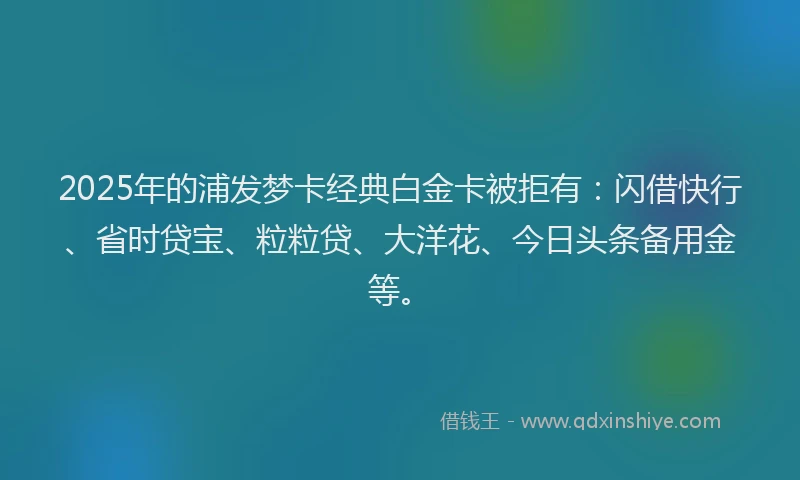 2025年的浦发梦卡经典白金卡被拒有：闪借快行、省时贷宝、粒粒贷、大洋花、今日头条备用金等。