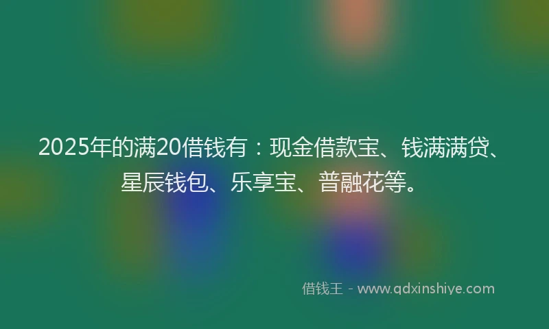 2025年的满20借钱有：现金借款宝、钱满满贷、星辰钱包、乐享宝、普融花等。