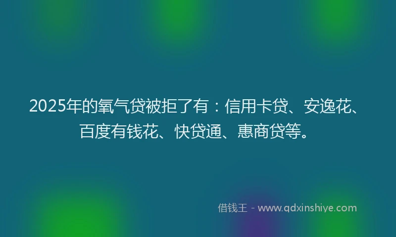 2025年的氧气贷被拒了有：信用卡贷、安逸花、百度有钱花、快贷通、惠商贷等。