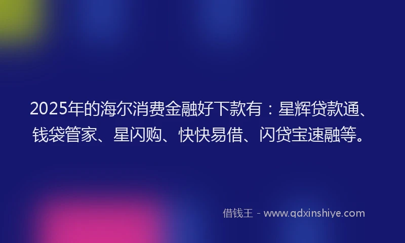 2025年的海尔消费金融好下款有：星辉贷款通、钱袋管家、星闪购、快快易借、闪贷宝速融等。