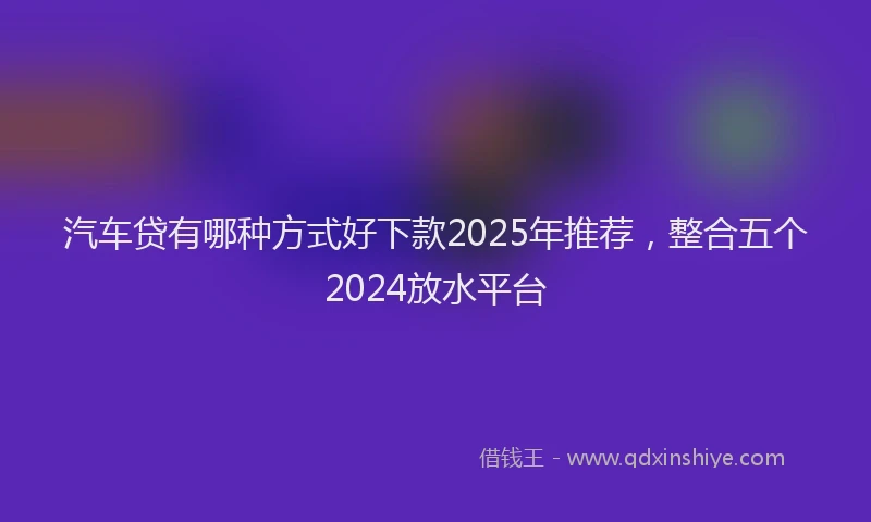 汽车贷有哪种方式好下款2025年推荐，整合五个2024放水平台
