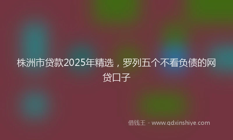 株洲市贷款2025年精选，罗列五个不看负债的网贷口子