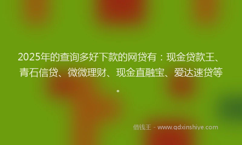 2025年的查询多好下款的网贷有：现金贷款王、青石信贷、微微理财、现金直融宝、爱达速贷等。