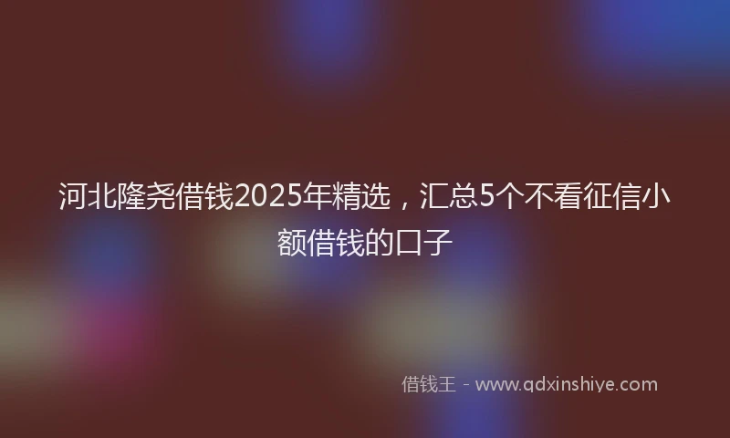 河北隆尧借钱2025年精选，汇总5个不看征信小额借钱的口子