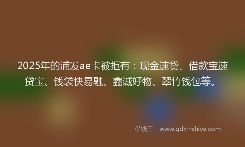 2025年的浦发ae卡被拒有：现金速贷、借款宝速贷宝、钱袋快易融、鑫诚好物、翠竹钱包等。