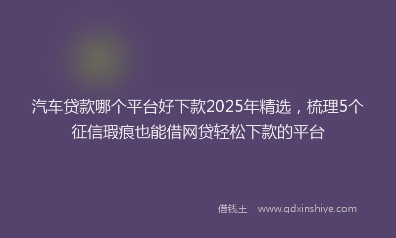 汽车贷款哪个平台好下款2025年精选，梳理5个征信瑕疵也能借网贷轻松下款的平台