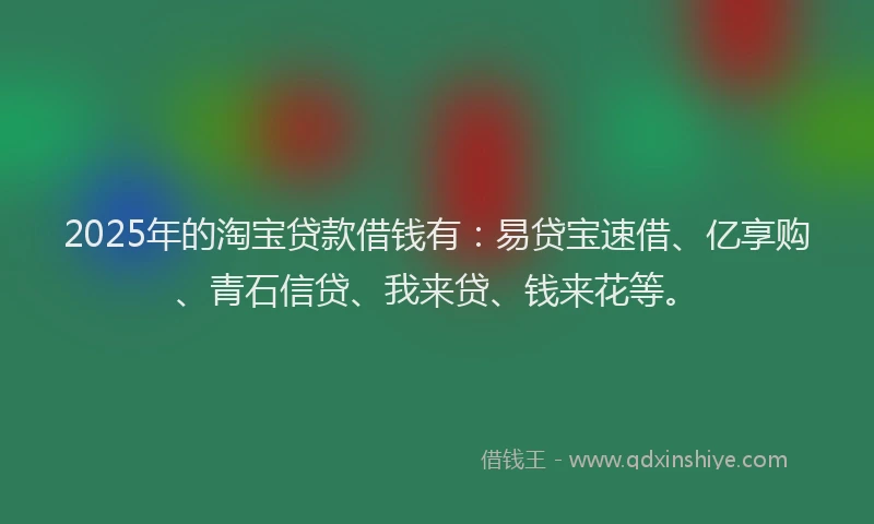 2025年的淘宝贷款借钱有：易贷宝速借、亿享购、青石信贷、我来贷、钱来花等。