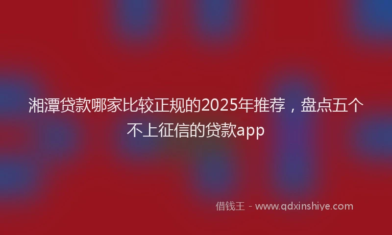 湘潭贷款哪家比较正规的2025年推荐，盘点五个不上征信的贷款app