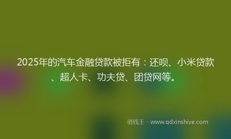 2025年的汽车金融贷款被拒有：还呗、小米贷款、超人卡、功夫贷、团贷网等。