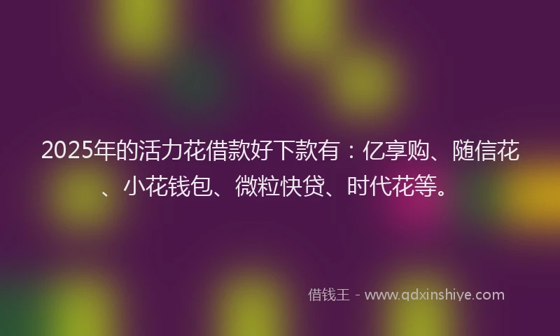2025年的活力花借款好下款有：亿享购、随信花、小花钱包、微粒快贷、时代花等。