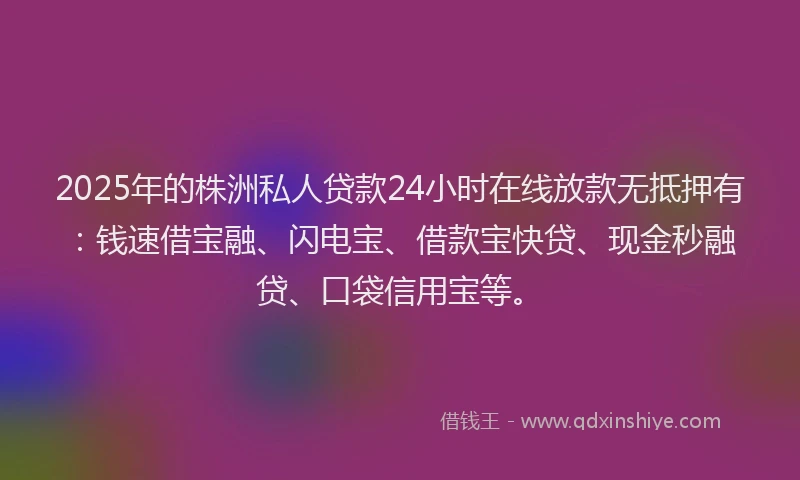 2025年的株洲私人贷款24小时在线放款无抵押有:钱速借宝融、闪电宝、借款宝快贷、现金秒融贷、口袋信用宝等。