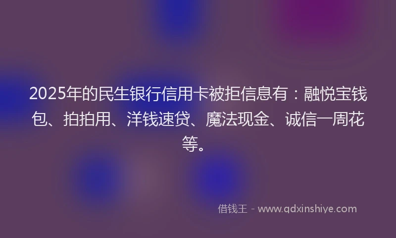 2025年的民生银行信用卡被拒信息有：融悦宝钱包、拍拍用、洋钱速贷、魔法现金、诚信一周花等。