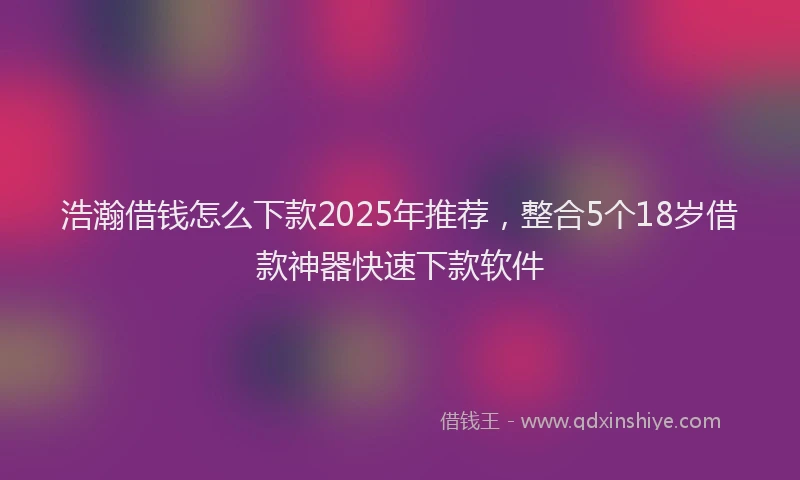 浩瀚借钱怎么下款2025年推荐，整合5个18岁借款神器快速下款软件